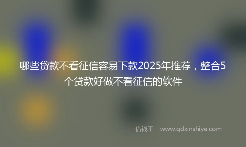 哪些贷款不看征信容易下款2025年推荐，整合5个贷款好做不看征信的软件