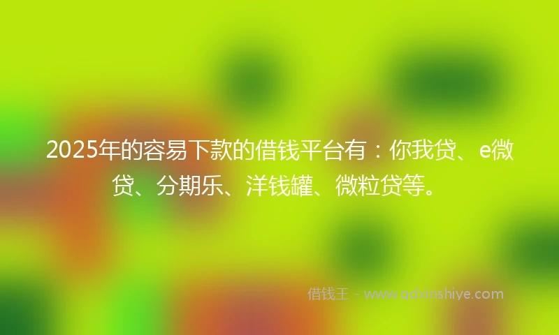 2025年的容易下款的借钱平台有：你我贷、e微贷、分期乐、洋钱罐、微粒贷等。