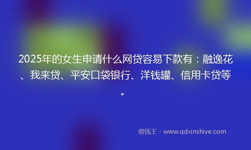 2025年的女生申请什么网贷容易下款有：融逸花、我来贷、平安口袋银行、洋钱罐、信用卡贷等。