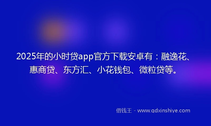 2025年的小时贷app官方下载安卓有：融逸花、惠商贷、东方汇、小花钱包、微粒贷等。