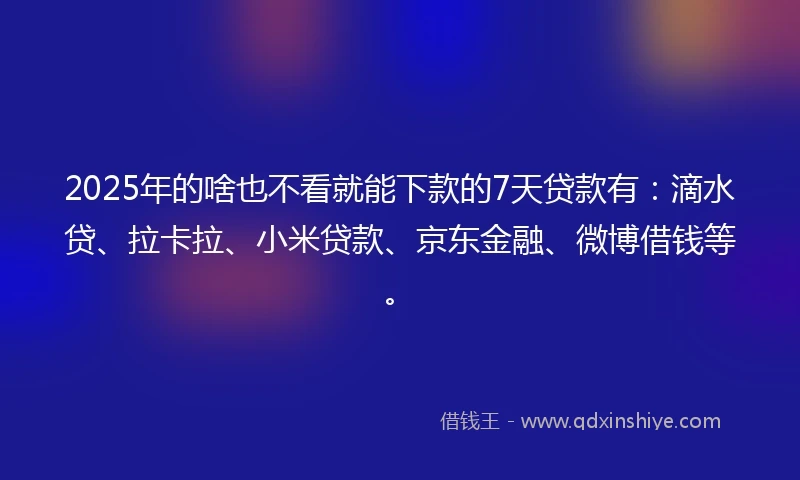 2025年的啥也不看就能下款的7天贷款有：滴水贷、拉卡拉、小米贷款、京东金融、微博借钱等。