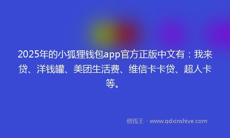 2025年的小狐狸钱包app官方正版中文有：我来贷、洋钱罐、美团生活费、维信卡卡贷、超人卡等。