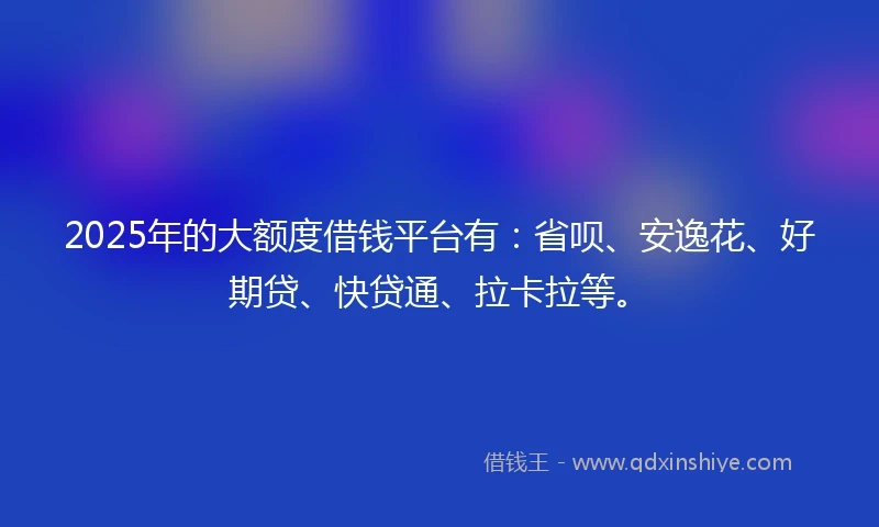 2025年的大额度借钱平台有:省呗、安逸花、好期贷、快贷通、拉卡拉等。