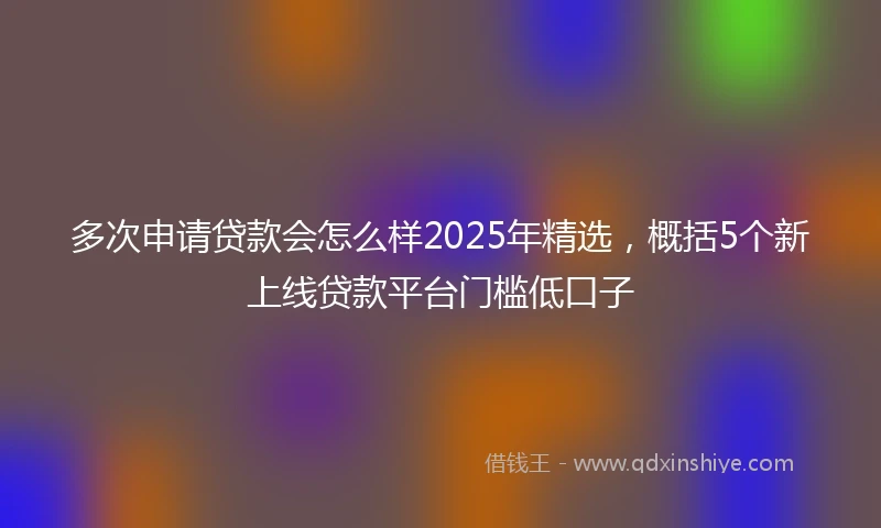 多次申请贷款会怎么样2025年精选，概括5个新上线贷款平台门槛低口子