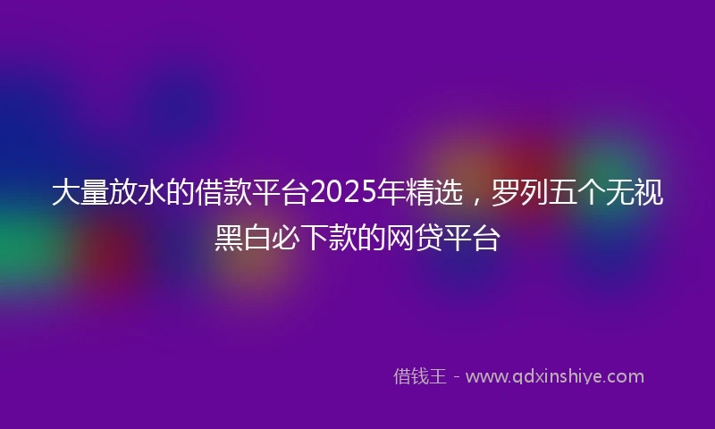 大量放水的借款平台2025年精选,罗列五个无视黑白必下款的网贷平台