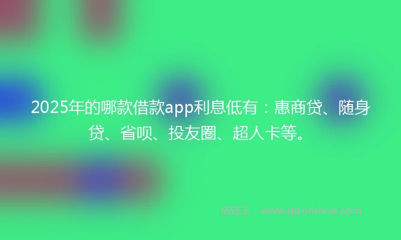 2025年的哪款借款app利息低有：惠商贷、随身贷、省呗、投友圈、超人卡等。