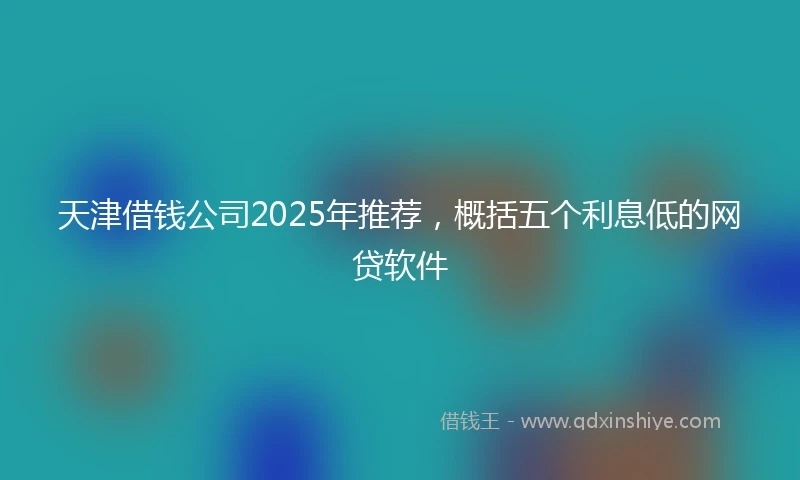 天津借钱公司2025年推荐，概括五个利息低的网贷软件
