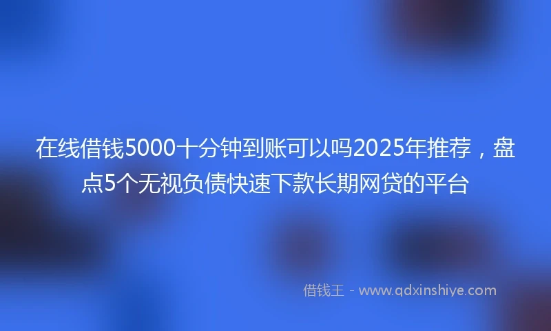 在线借钱5000十分钟到账可以吗2025年推荐，盘点5个无视负债快速下款长期网贷的平台