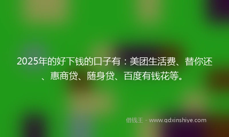 2025年的好下钱的口子有：美团生活费、替你还、惠商贷、随身贷、百度有钱花等。