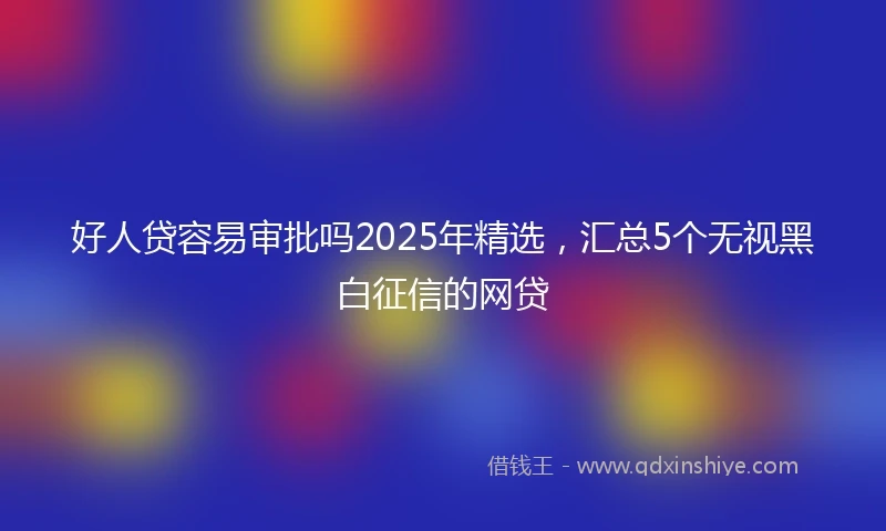 好人贷容易审批吗2025年精选，汇总5个无视黑白征信的网贷