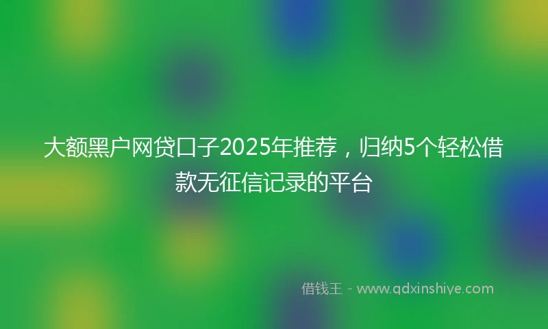 大额黑户网贷口子2025年推荐，归纳5个轻松借款无征信记录的平台