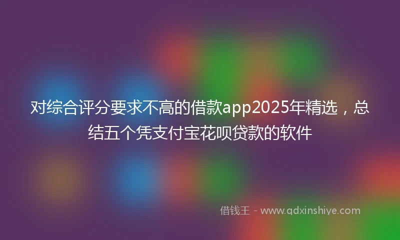 对综合评分要求不高的借款app2025年精选，总结五个凭支付宝花呗贷款的软件
