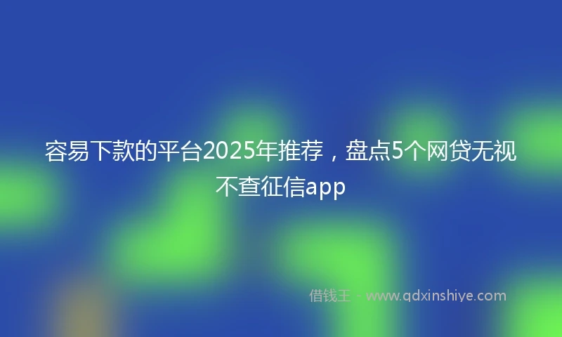 容易下款的平台2025年推荐，盘点5个网贷无视不查征信app
