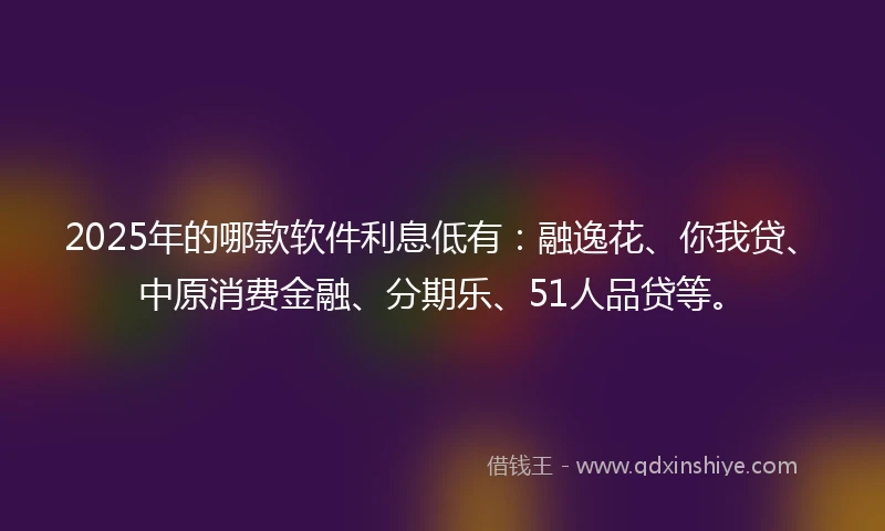 2025年的哪款软件利息低有：融逸花、你我贷、中原消费金融、分期乐、51人品贷等。