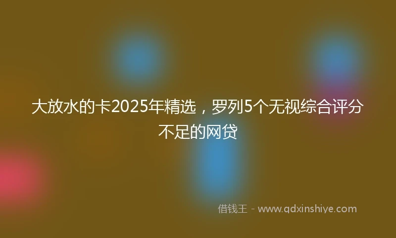 大放水的卡2025年精选，罗列5个无视综合评分不足的网贷