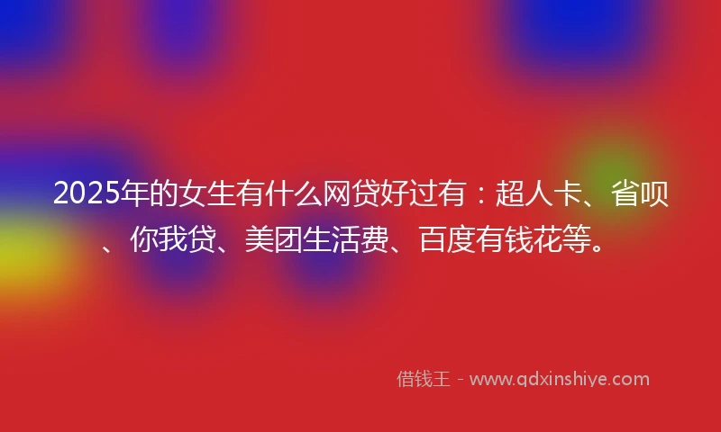 2025年的女生有什么网贷好过有：超人卡、省呗、你我贷、美团生活费、百度有钱花等。