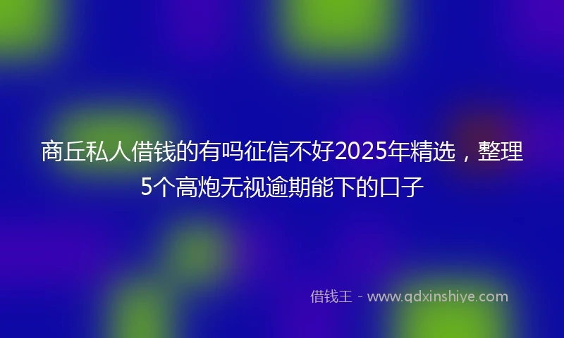 商丘私人借钱的有吗征信不好2025年精选，整理5个高炮无视逾期能下的口子