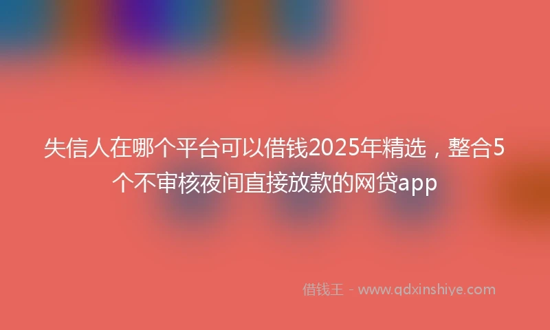 失信人在哪个平台可以借钱2025年精选，整合5个不审核夜间直接放款的网贷app