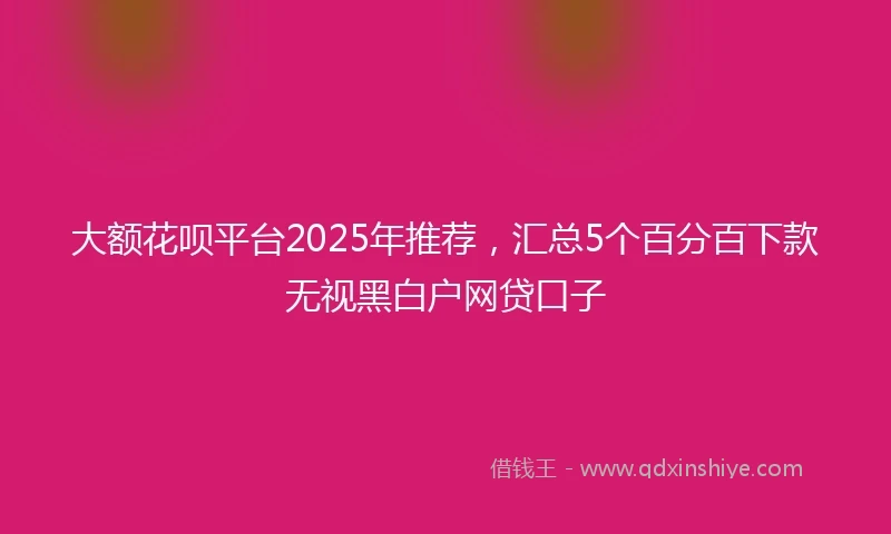 大额花呗平台2025年推荐，汇总5个百分百下款无视黑白户网贷口子