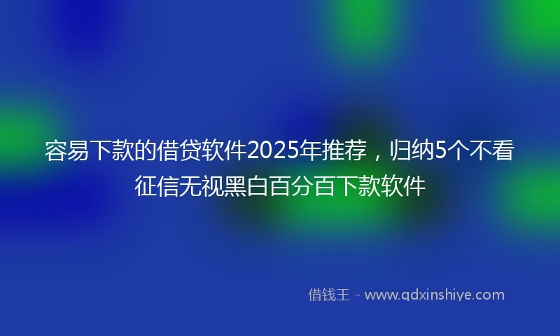 容易下款的借贷软件2025年推荐，归纳5个不看征信无视黑白百分百下款软件