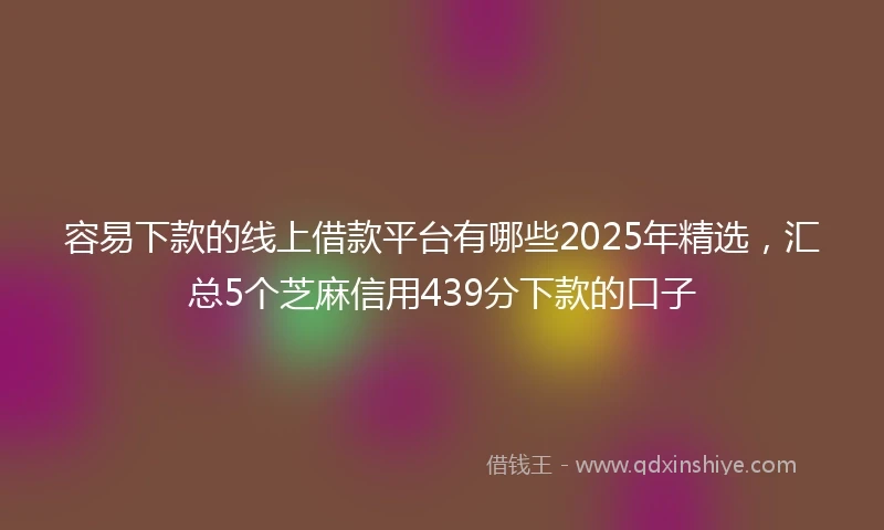 容易下款的线上借款平台有哪些2025年精选，汇总5个芝麻信用439分下款的口子