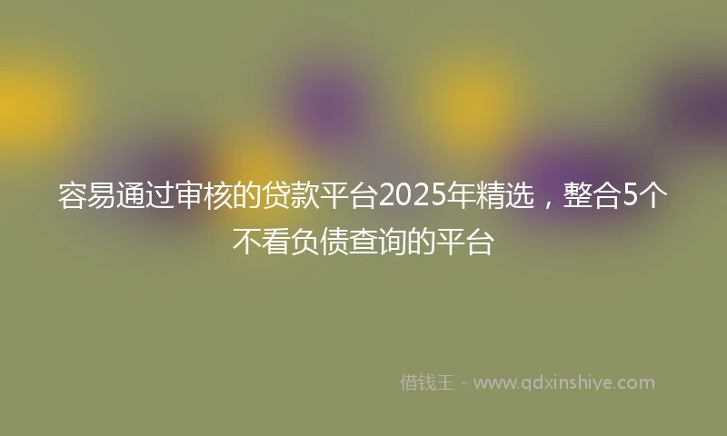 容易通过审核的贷款平台2025年精选，整合5个不看负债查询的平台
