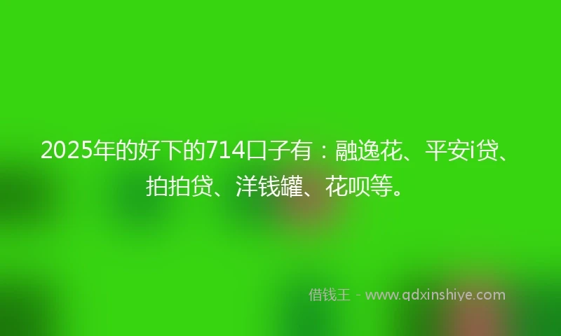 2025年的好下的714口子有：融逸花、平安i贷、拍拍贷、洋钱罐、花呗等。