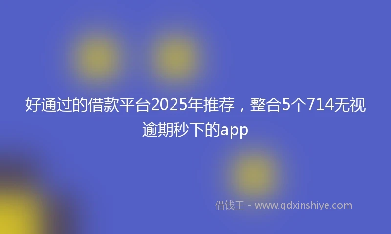 好通过的借款平台2025年推荐，整合5个714无视逾期秒下的app