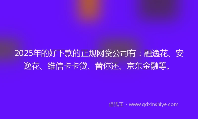 2025年的好下款的正规网贷公司有：融逸花、安逸花、维信卡卡贷、替你还、京东金融等。