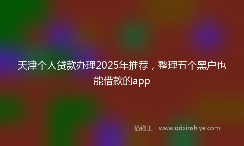 天津个人贷款办理2025年推荐，整理五个黑户也能借款的app