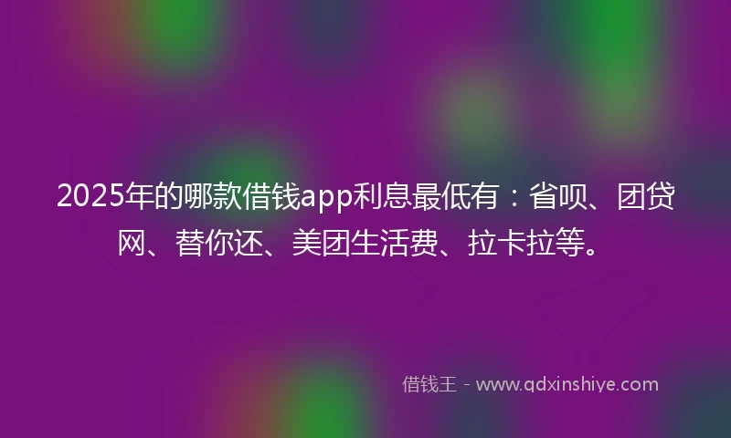2025年的哪款借钱app利息最低有：省呗、团贷网、替你还、美团生活费、拉卡拉等。