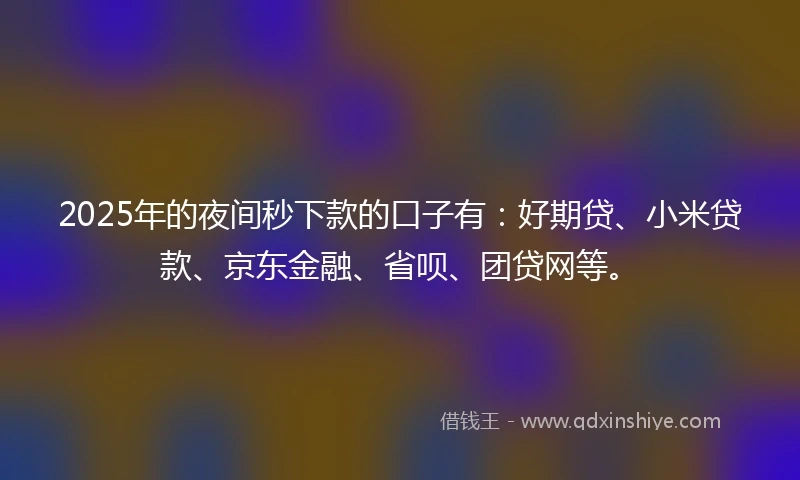 2025年的夜间秒下款的口子有：好期贷、小米贷款、京东金融、省呗、团贷网等。