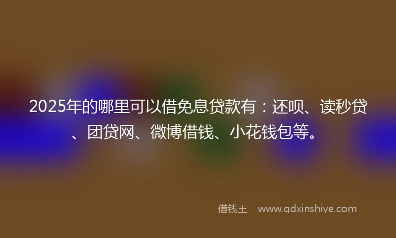 2025年的哪里可以借免息贷款有：还呗、读秒贷、团贷网、微博借钱、小花钱包等。