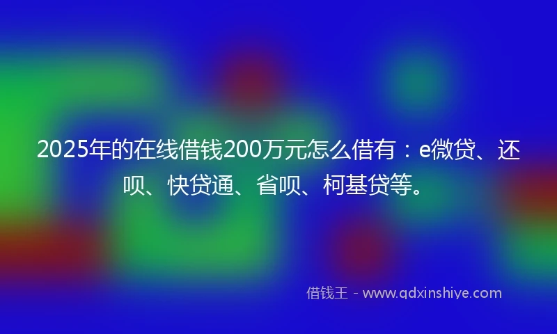 2025年的在线借钱200万元怎么借有：e微贷、还呗、快贷通、省呗、柯基贷等。