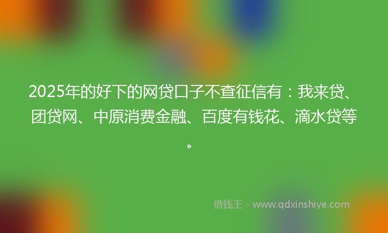 2025年的好下的网贷口子不查征信有：我来贷、团贷网、中原消费金融、百度有钱花、滴水贷等。