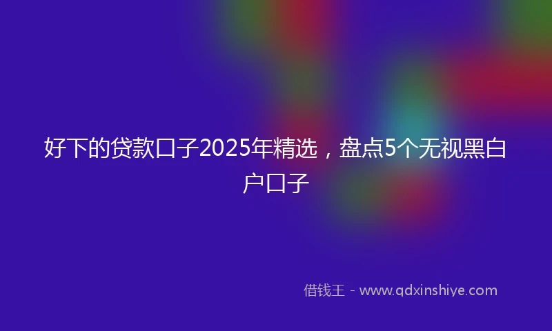 好下的贷款口子2025年精选，盘点5个无视黑白户口子