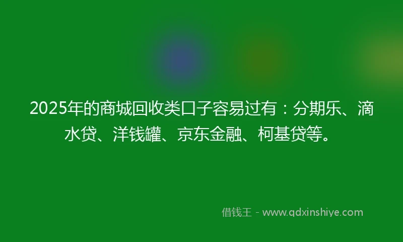 2025年的商城回收类口子容易过有：分期乐、滴水贷、洋钱罐、京东金融、柯基贷等。