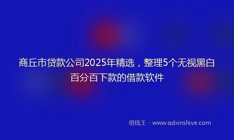 商丘市贷款公司2025年精选,整理5个无视黑白百分百下款的借款软件