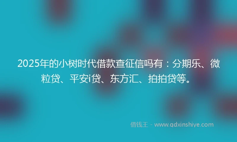 2025年的小树时代借款查征信吗有：分期乐、微粒贷、平安i贷、东方汇、拍拍贷等。