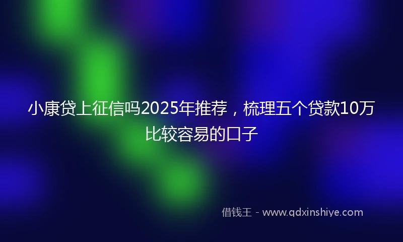 小康贷上征信吗2025年推荐，梳理五个贷款10万比较容易的口子