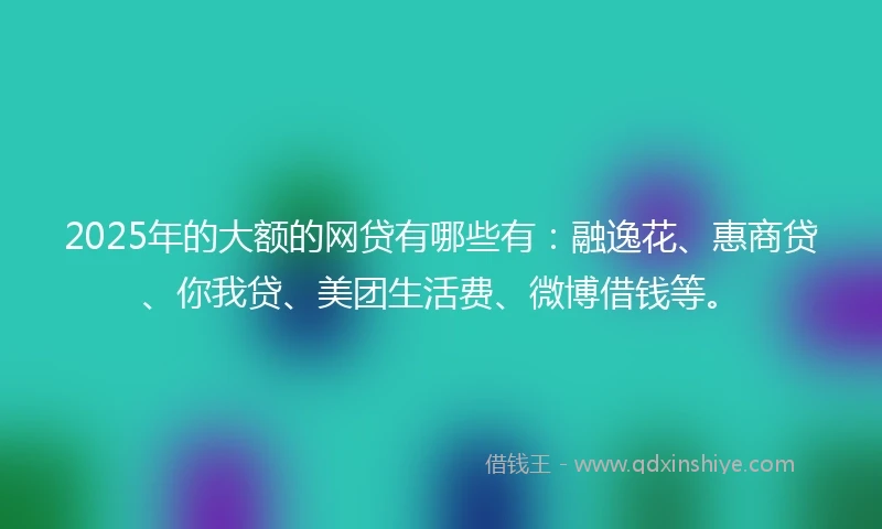 2025年的大额的网贷有哪些有:融逸花、惠商贷、你我贷、美团生活费、微博借钱等。
