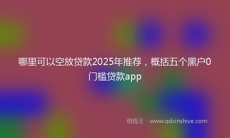 哪里可以空放贷款2025年推荐，概括五个黑户0门槛贷款app