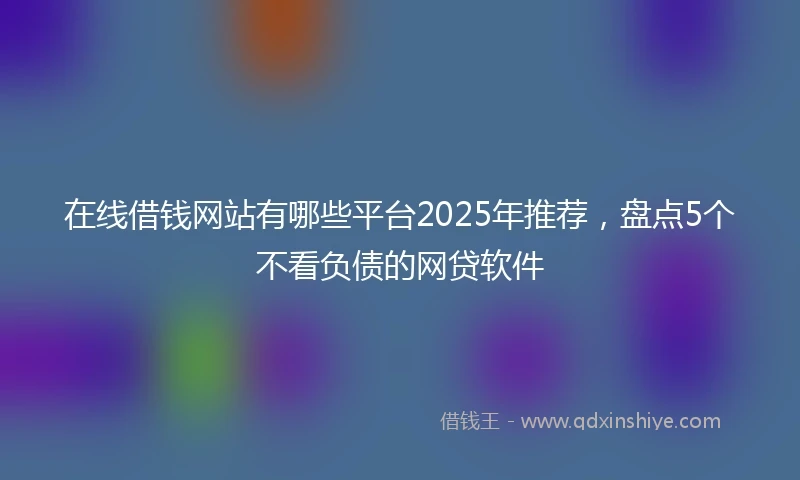在线借钱网站有哪些平台2025年推荐，盘点5个不看负债的网贷软件