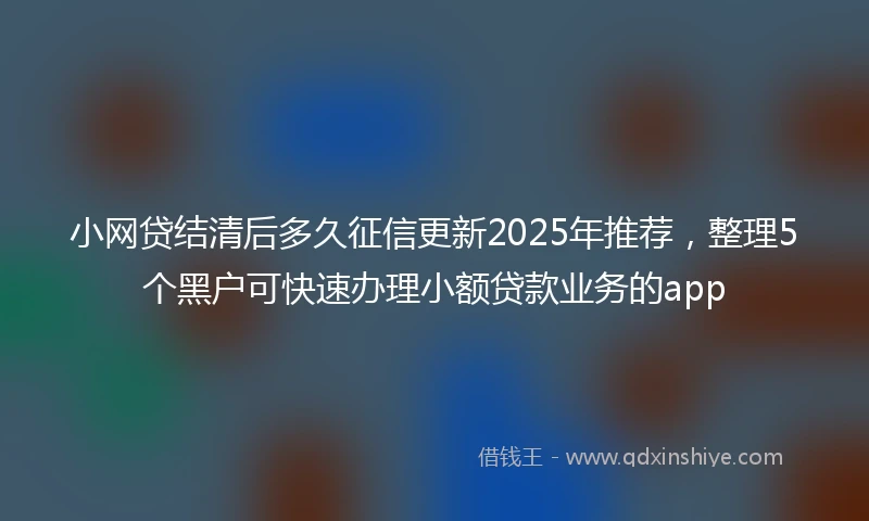 小网贷结清后多久征信更新2025年推荐，整理5个黑户可快速办理小额贷款业务的app