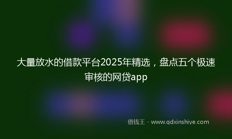 大量放水的借款平台2025年精选，盘点五个极速审核的网贷app