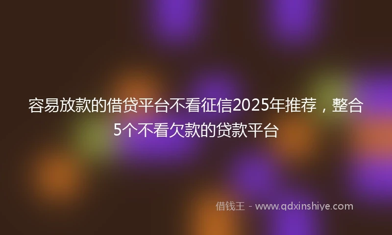容易放款的借贷平台不看征信2025年推荐，整合5个不看欠款的贷款平台