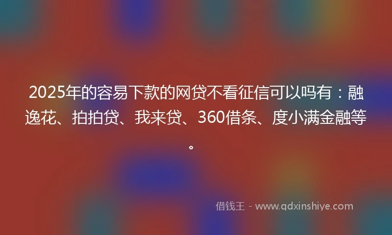 2025年的容易下款的网贷不看征信可以吗有：融逸花、拍拍贷、我来贷、360借条、度小满金融等。