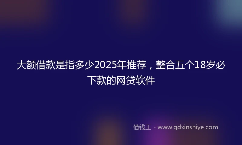 大额借款是指多少2025年推荐，整合五个18岁必下款的网贷软件