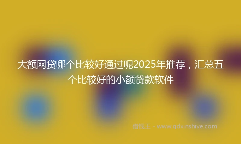 大额网贷哪个比较好通过呢2025年推荐，汇总五个比较好的小额贷款软件