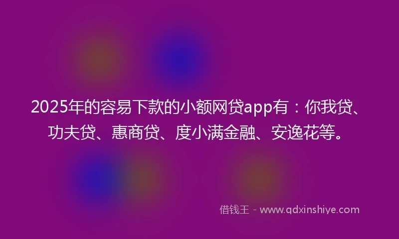 2025年的容易下款的小额网贷app有：你我贷、功夫贷、惠商贷、度小满金融、安逸花等。